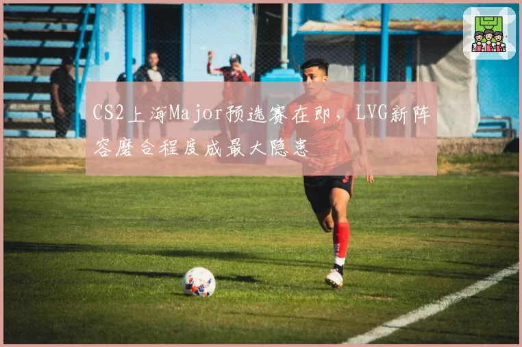 CS2上海Major预选赛在即,LVG新阵容磨合程度成最大隐患