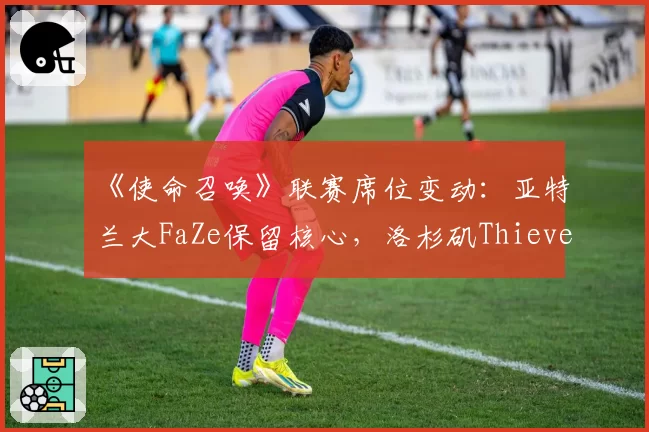 《使命召唤》联赛席位变动：亚特兰大FaZe保留核心，洛杉矶Thieves彻底解散重组