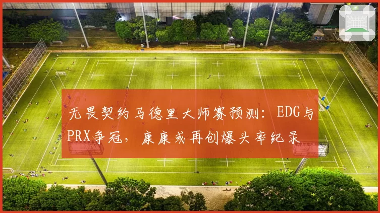 无畏契约马德里大师赛预测：EDG与PRX争冠，康康或再创爆头率纪录