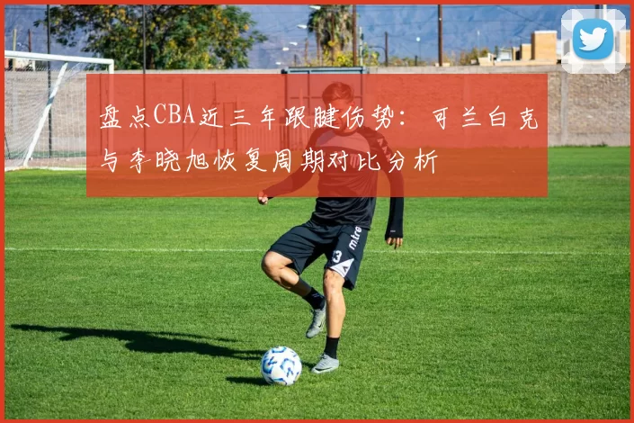 盘点CBA近三年跟腱伤势:可兰白克与李晓旭恢复周期对比分析