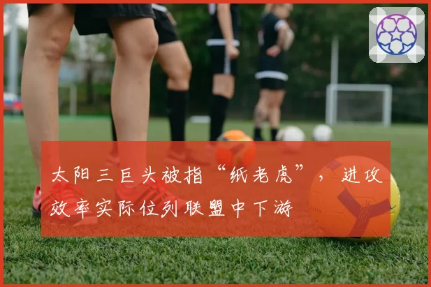 太阳三巨头被指“纸老虎”,进攻效率实际位列联盟中下游