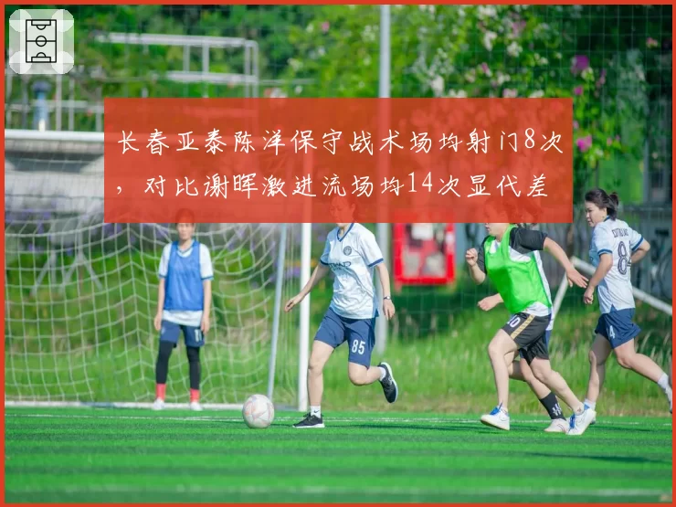 长春亚泰陈洋保守战术场均射门8次,对比谢晖激进流场均14次显代差