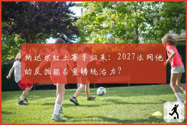 纳达尔红土赛季归来:2027法网他的反拍能否重铸统治力?