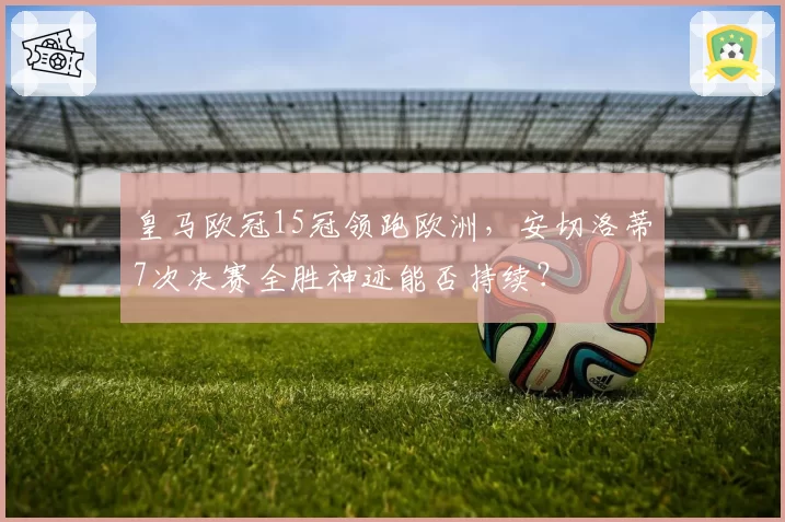 皇马欧冠15冠领跑欧洲，安切洛蒂7次决赛全胜神迹能否持续？