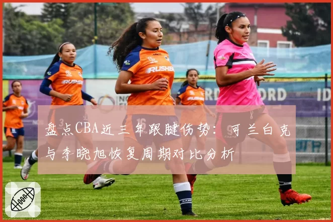 盘点CBA近三年跟腱伤势:可兰白克与李晓旭恢复周期对比分析