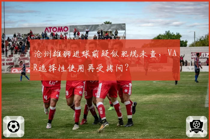 沧州雄狮进球前疑似犯规未查，VAR选择性使用再受拷问？