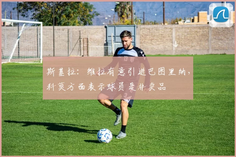 斯基拉:维拉有意引进巴图里纳,科莫方面表示球员是非卖品