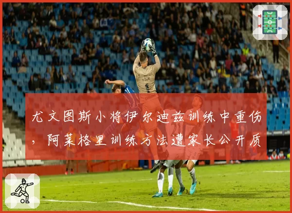 尤文图斯小将伊尔迪兹训练中重伤,阿莱格里训练方法遭家长公开质疑