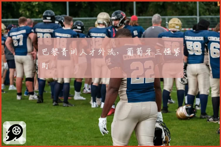 巴黎青训人才外流,葡萄牙三强紧盯