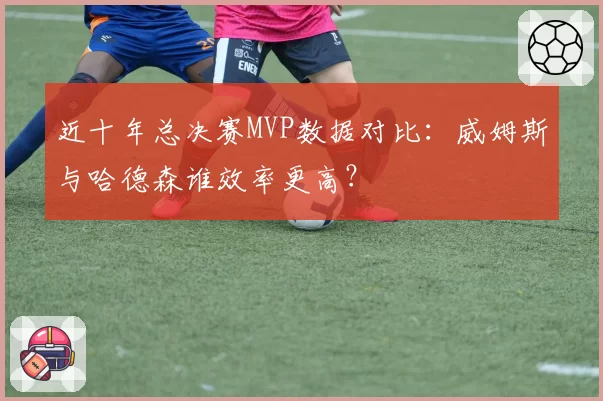 近十年总决赛MVP数据对比:威姆斯与哈德森谁效率更高?