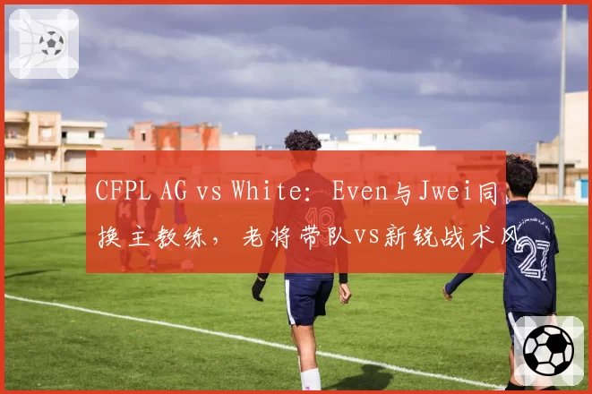 CFPL AG vs White：Even与Jwei同换主教练，老将带队vs新锐战术风格解析