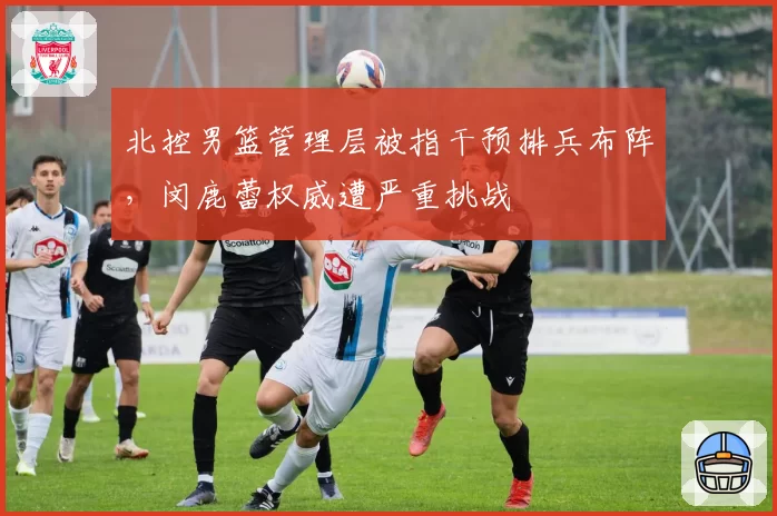 北控男篮管理层被指干预排兵布阵，闵鹿蕾权威遭严重挑战
