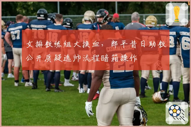 女排教练组大换血,郎平昔日助教公开质疑选帅流程暗箱操作