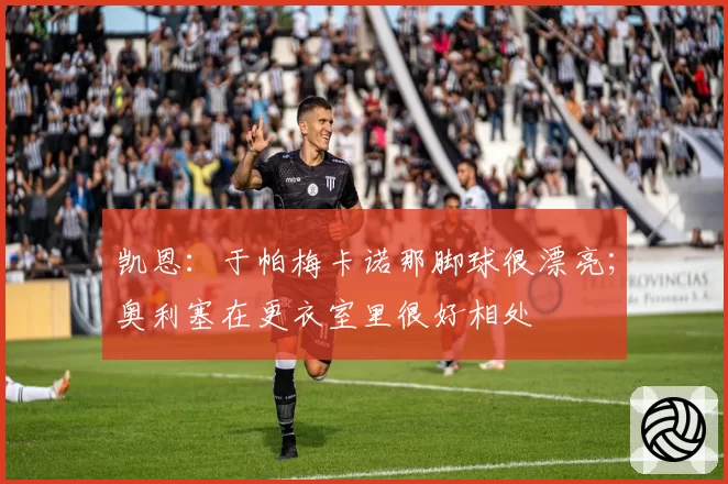 凯恩:于帕梅卡诺那脚球很漂亮;奥利塞在更衣室里很好相处