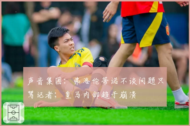 声音集团：弗洛伦蒂诺不谈问题只骂记者；皇马内部趋于崩溃
