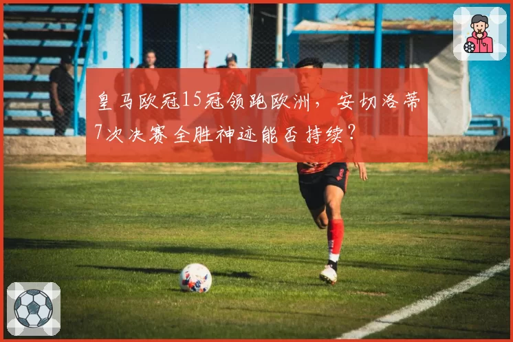 皇马欧冠15冠领跑欧洲，安切洛蒂7次决赛全胜神迹能否持续？