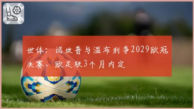 世体：诺坎普与温布利争2029欧冠决赛，欧足联3个月内定
