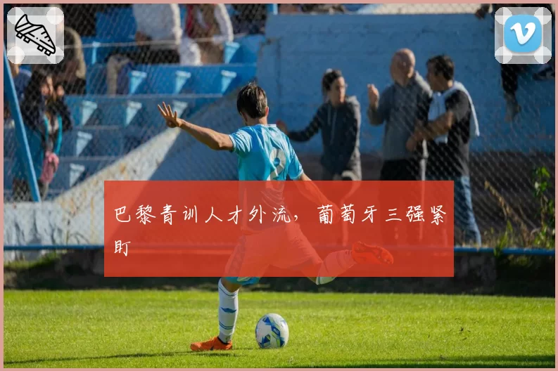 巴黎青训人才外流,葡萄牙三强紧盯