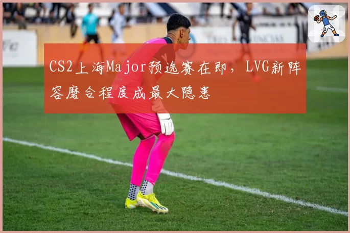 CS2上海Major预选赛在即,LVG新阵容磨合程度成最大隐患