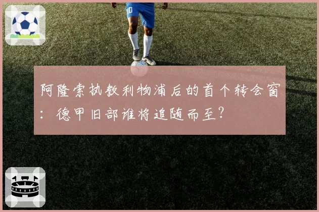 阿隆索执教利物浦后的首个转会窗:德甲旧部谁将追随而至?