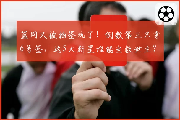 篮网又被抽签坑了！倒数第三只拿6号签，这5大新星谁能当救世主？