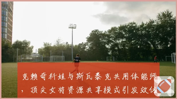 克赖奇科娃与斯瓦泰克共用体能师，顶尖女将资源共享模式引发效仿