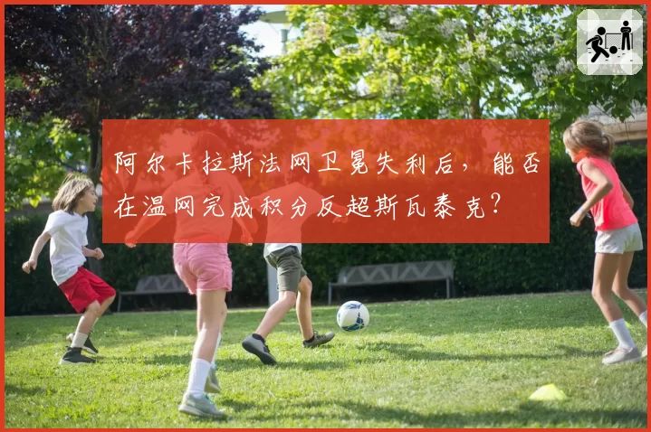 阿尔卡拉斯法网卫冕失利后，能否在温网完成积分反超斯瓦泰克？