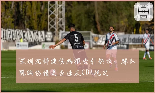 深圳沈梓捷伤病报告引热议，球队隐瞒伤情是否违反CBA规定