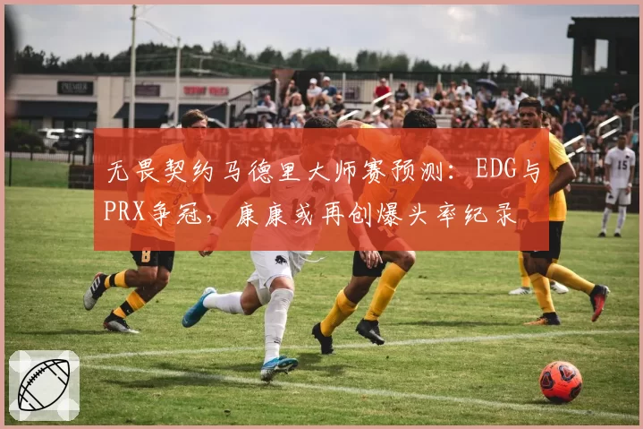 无畏契约马德里大师赛预测：EDG与PRX争冠，康康或再创爆头率纪录