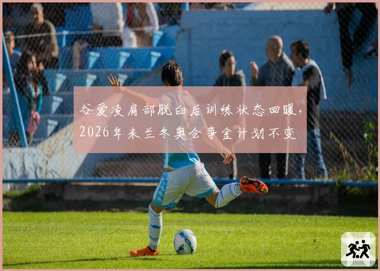 谷爱凌肩部脱臼后训练状态回暖,2026年米兰冬奥会争金计划不变