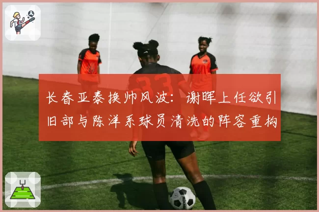 长春亚泰换帅风波：谢晖上任欲引旧部与陈洋系球员清洗的阵容重构