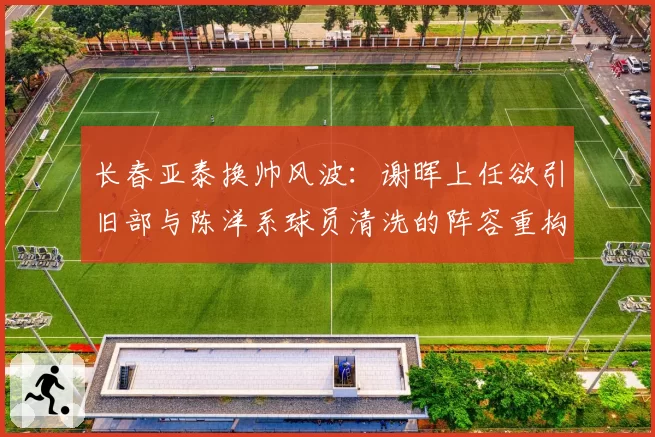 长春亚泰换帅风波：谢晖上任欲引旧部与陈洋系球员清洗的阵容重构