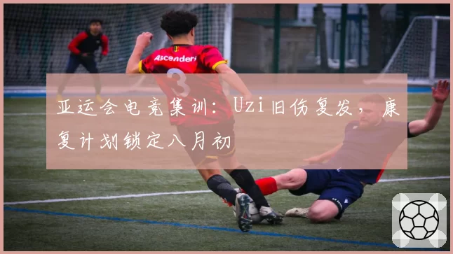 亚运会电竞集训:Uzi旧伤复发,康复计划锁定八月初